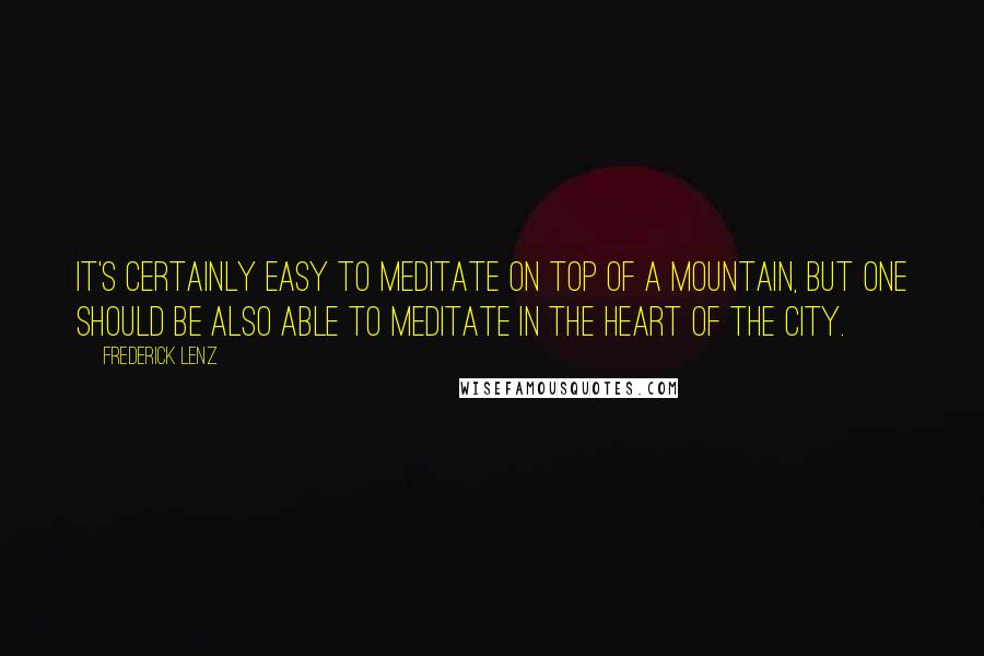 Frederick Lenz Quotes: It's certainly easy to meditate on top of a mountain, but one should be also able to meditate in the heart of the city.