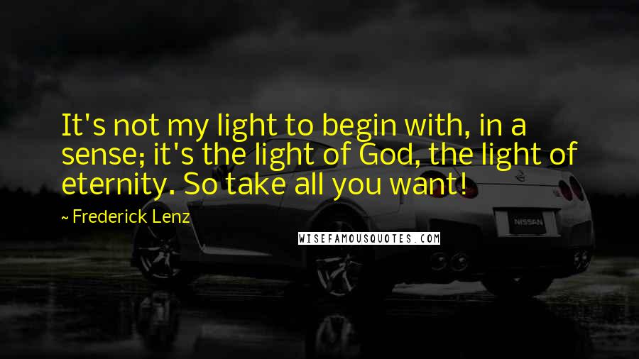 Frederick Lenz Quotes: It's not my light to begin with, in a sense; it's the light of God, the light of eternity. So take all you want!