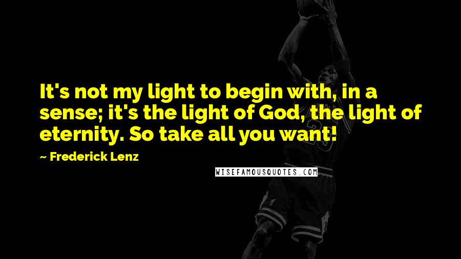 Frederick Lenz Quotes: It's not my light to begin with, in a sense; it's the light of God, the light of eternity. So take all you want!