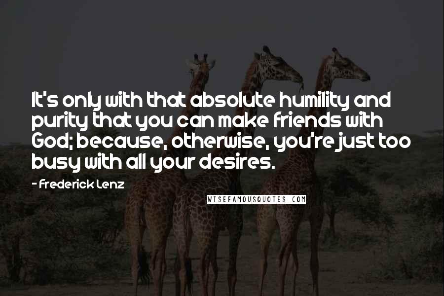 Frederick Lenz Quotes: It's only with that absolute humility and purity that you can make friends with God; because, otherwise, you're just too busy with all your desires.