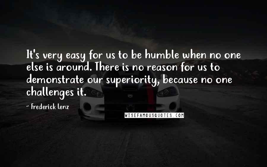 Frederick Lenz Quotes: It's very easy for us to be humble when no one else is around. There is no reason for us to demonstrate our superiority, because no one challenges it.