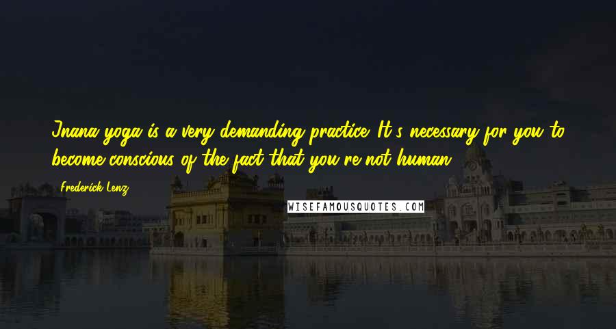 Frederick Lenz Quotes: Jnana yoga is a very demanding practice. It's necessary for you to become conscious of the fact that you're not human.