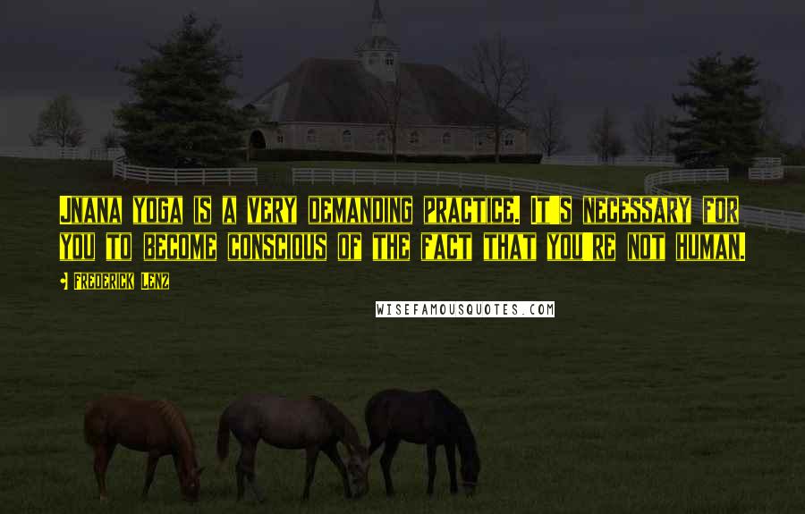 Frederick Lenz Quotes: Jnana yoga is a very demanding practice. It's necessary for you to become conscious of the fact that you're not human.