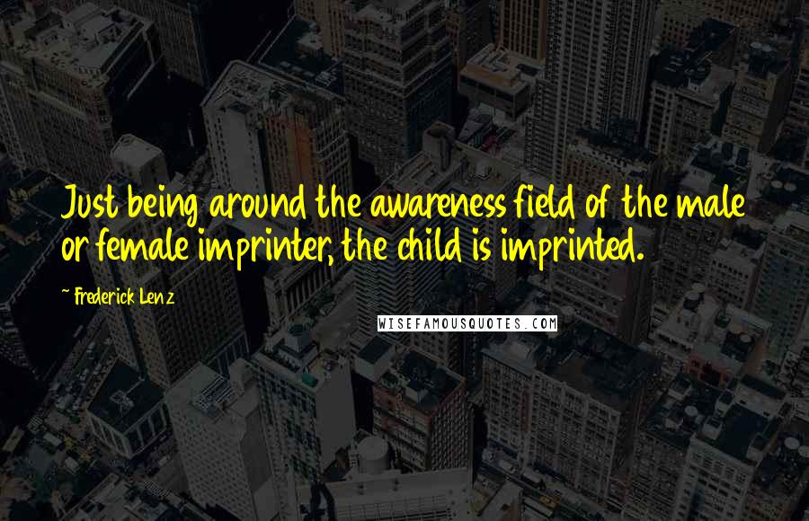 Frederick Lenz Quotes: Just being around the awareness field of the male or female imprinter, the child is imprinted.