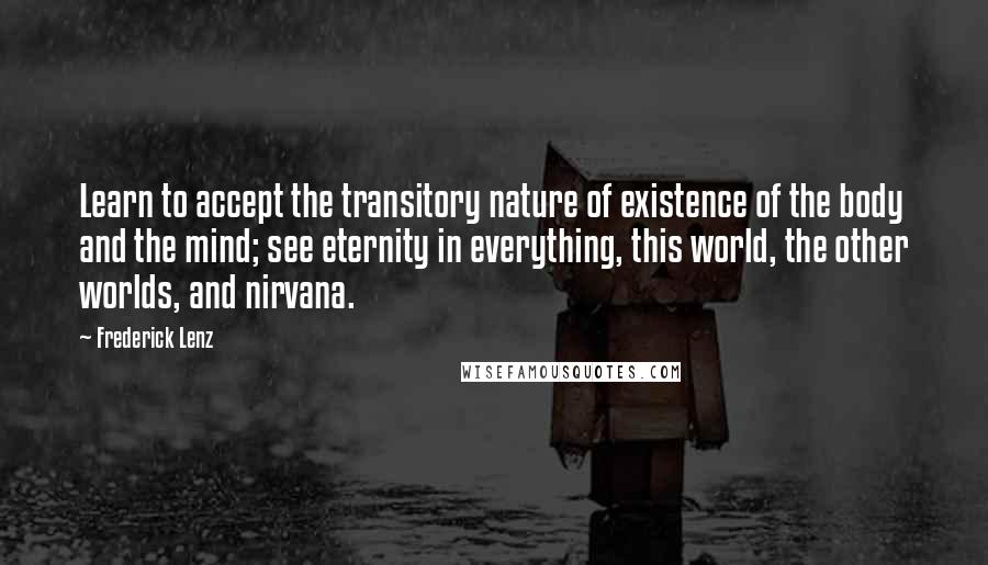 Frederick Lenz Quotes: Learn to accept the transitory nature of existence of the body and the mind; see eternity in everything, this world, the other worlds, and nirvana.