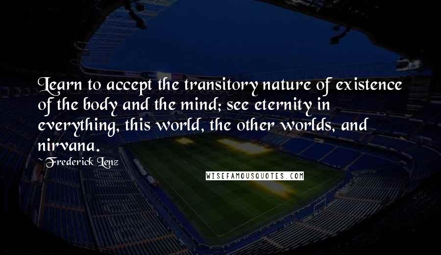 Frederick Lenz Quotes: Learn to accept the transitory nature of existence of the body and the mind; see eternity in everything, this world, the other worlds, and nirvana.