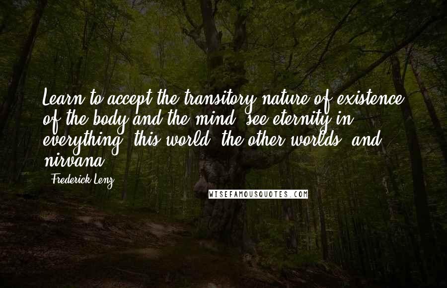 Frederick Lenz Quotes: Learn to accept the transitory nature of existence of the body and the mind; see eternity in everything, this world, the other worlds, and nirvana.