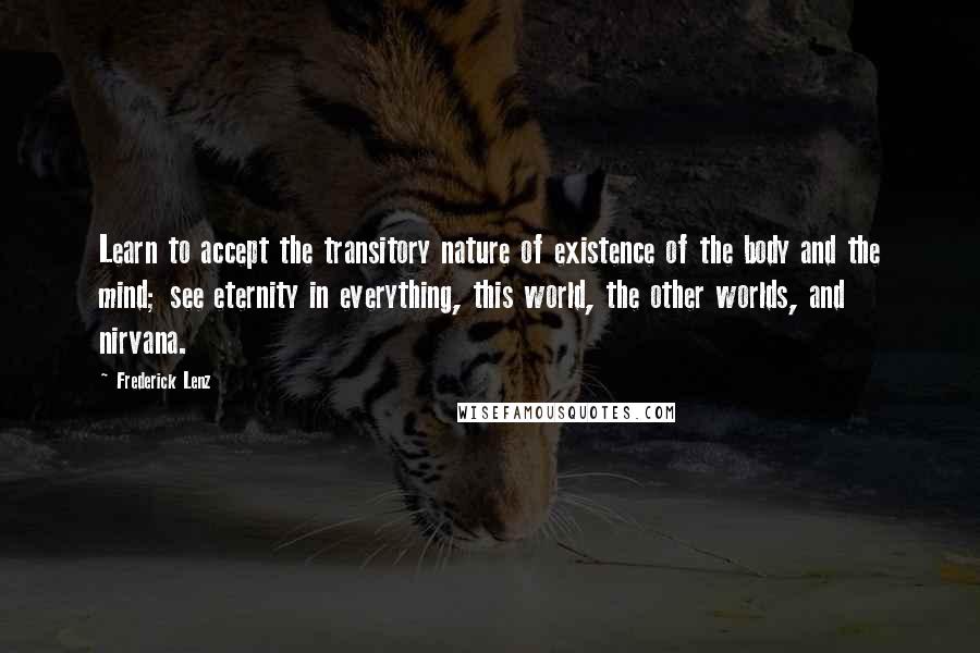 Frederick Lenz Quotes: Learn to accept the transitory nature of existence of the body and the mind; see eternity in everything, this world, the other worlds, and nirvana.