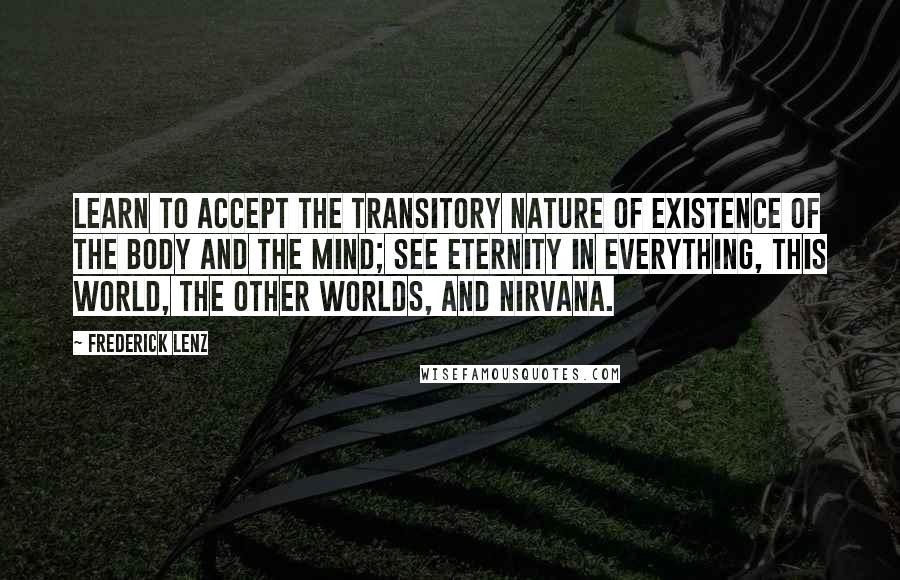 Frederick Lenz Quotes: Learn to accept the transitory nature of existence of the body and the mind; see eternity in everything, this world, the other worlds, and nirvana.