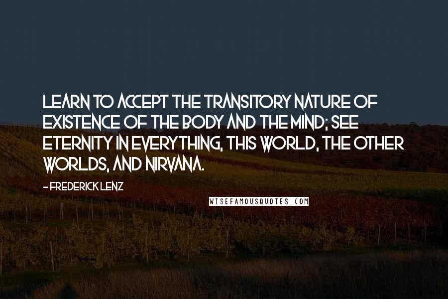 Frederick Lenz Quotes: Learn to accept the transitory nature of existence of the body and the mind; see eternity in everything, this world, the other worlds, and nirvana.