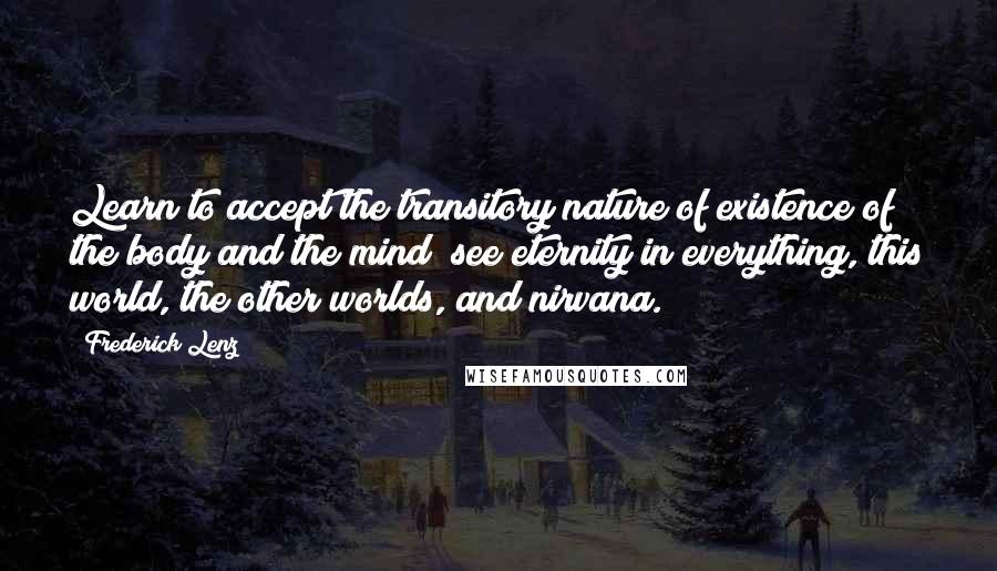 Frederick Lenz Quotes: Learn to accept the transitory nature of existence of the body and the mind; see eternity in everything, this world, the other worlds, and nirvana.