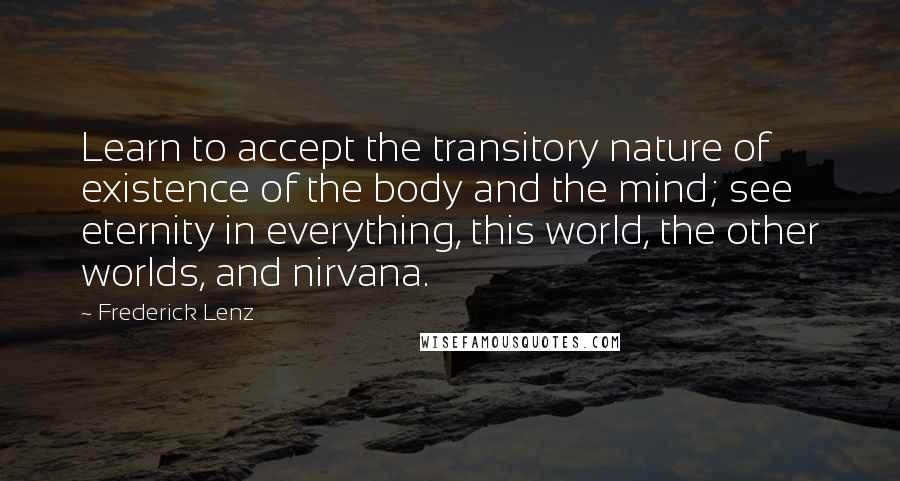 Frederick Lenz Quotes: Learn to accept the transitory nature of existence of the body and the mind; see eternity in everything, this world, the other worlds, and nirvana.