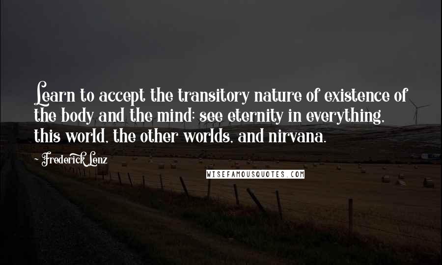 Frederick Lenz Quotes: Learn to accept the transitory nature of existence of the body and the mind; see eternity in everything, this world, the other worlds, and nirvana.