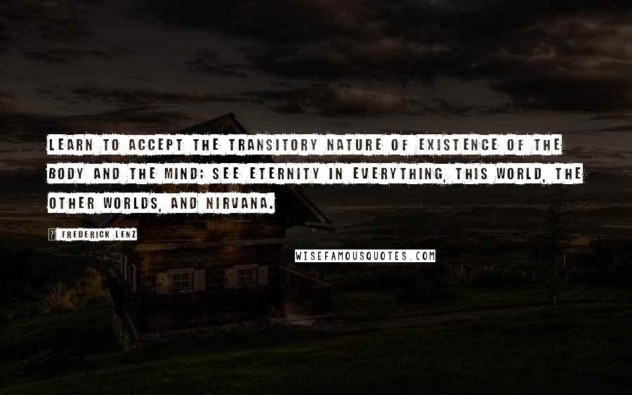 Frederick Lenz Quotes: Learn to accept the transitory nature of existence of the body and the mind; see eternity in everything, this world, the other worlds, and nirvana.