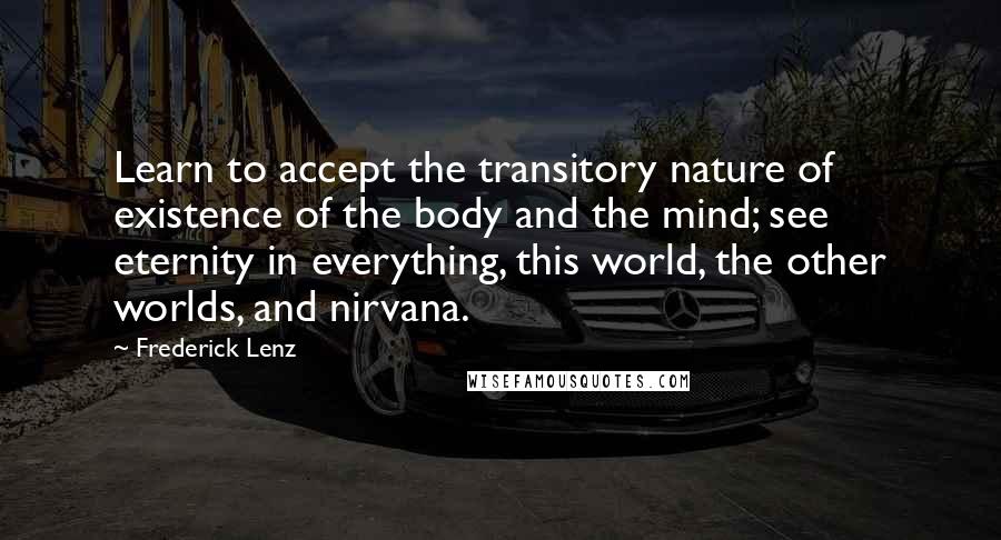 Frederick Lenz Quotes: Learn to accept the transitory nature of existence of the body and the mind; see eternity in everything, this world, the other worlds, and nirvana.