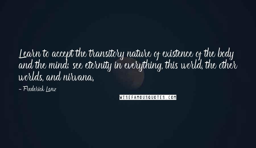 Frederick Lenz Quotes: Learn to accept the transitory nature of existence of the body and the mind; see eternity in everything, this world, the other worlds, and nirvana.