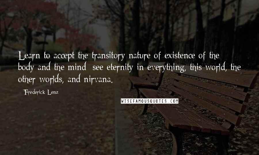 Frederick Lenz Quotes: Learn to accept the transitory nature of existence of the body and the mind; see eternity in everything, this world, the other worlds, and nirvana.