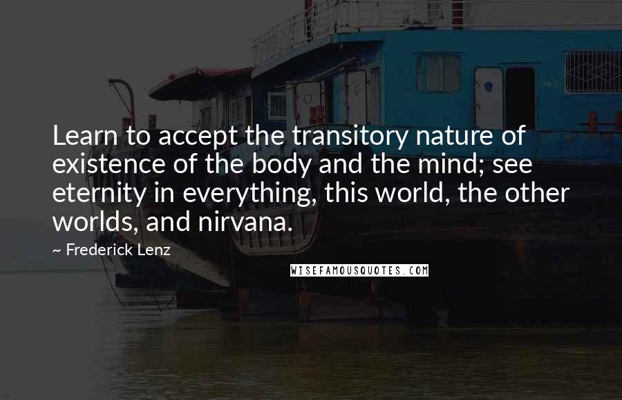 Frederick Lenz Quotes: Learn to accept the transitory nature of existence of the body and the mind; see eternity in everything, this world, the other worlds, and nirvana.