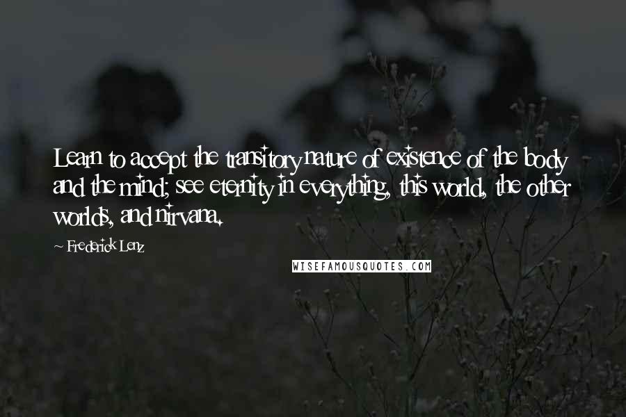 Frederick Lenz Quotes: Learn to accept the transitory nature of existence of the body and the mind; see eternity in everything, this world, the other worlds, and nirvana.