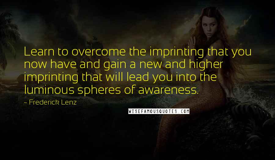 Frederick Lenz Quotes: Learn to overcome the imprinting that you now have and gain a new and higher imprinting that will lead you into the luminous spheres of awareness.