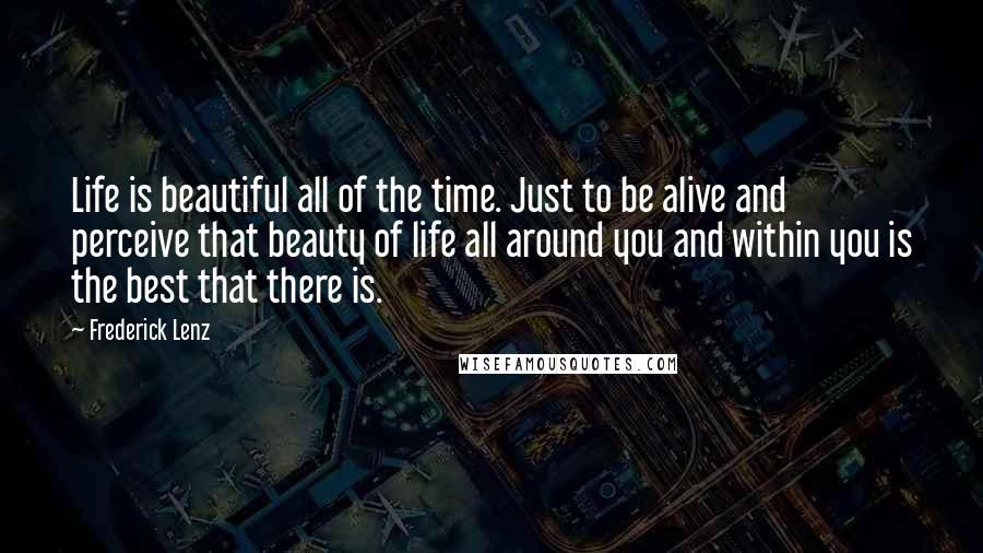 Frederick Lenz Quotes: Life is beautiful all of the time. Just to be alive and perceive that beauty of life all around you and within you is the best that there is.