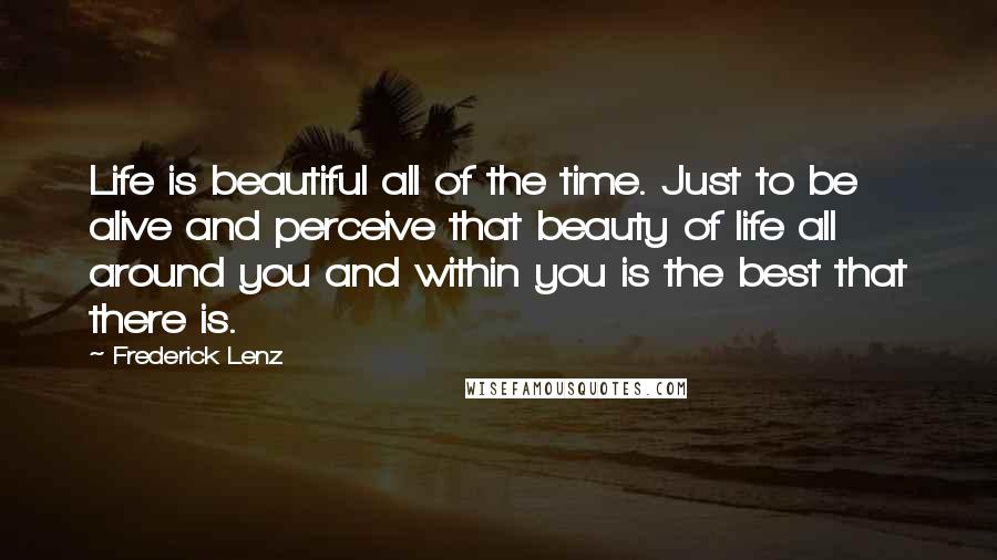 Frederick Lenz Quotes: Life is beautiful all of the time. Just to be alive and perceive that beauty of life all around you and within you is the best that there is.