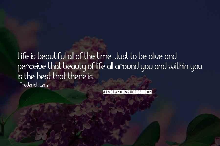 Frederick Lenz Quotes: Life is beautiful all of the time. Just to be alive and perceive that beauty of life all around you and within you is the best that there is.