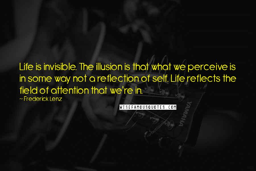 Frederick Lenz Quotes: Life is invisible. The illusion is that what we perceive is in some way not a reflection of self. Life reflects the field of attention that we're in.