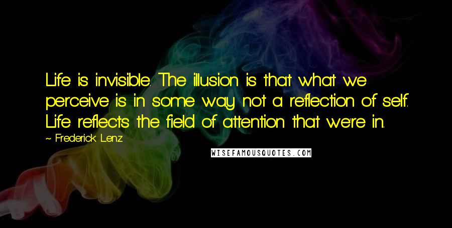 Frederick Lenz Quotes: Life is invisible. The illusion is that what we perceive is in some way not a reflection of self. Life reflects the field of attention that we're in.