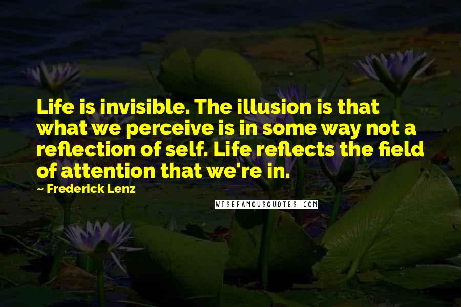 Frederick Lenz Quotes: Life is invisible. The illusion is that what we perceive is in some way not a reflection of self. Life reflects the field of attention that we're in.