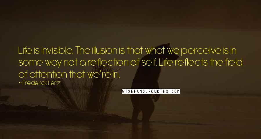 Frederick Lenz Quotes: Life is invisible. The illusion is that what we perceive is in some way not a reflection of self. Life reflects the field of attention that we're in.