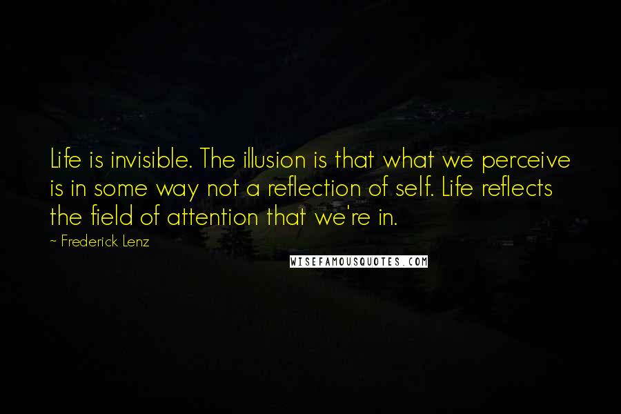 Frederick Lenz Quotes: Life is invisible. The illusion is that what we perceive is in some way not a reflection of self. Life reflects the field of attention that we're in.