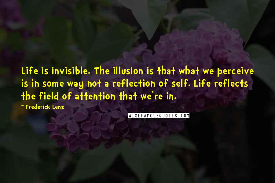 Frederick Lenz Quotes: Life is invisible. The illusion is that what we perceive is in some way not a reflection of self. Life reflects the field of attention that we're in.