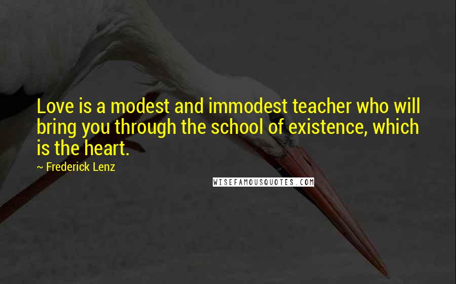 Frederick Lenz Quotes: Love is a modest and immodest teacher who will bring you through the school of existence, which is the heart.