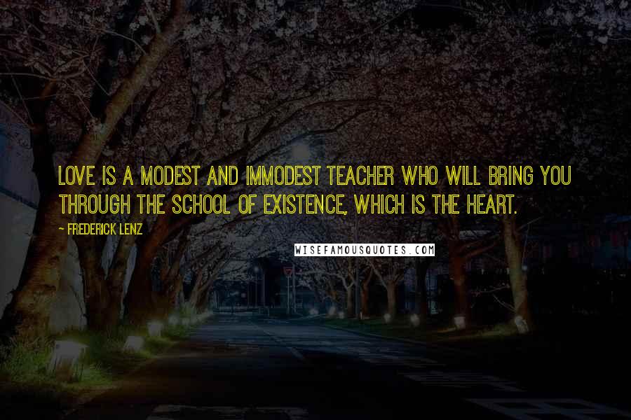 Frederick Lenz Quotes: Love is a modest and immodest teacher who will bring you through the school of existence, which is the heart.