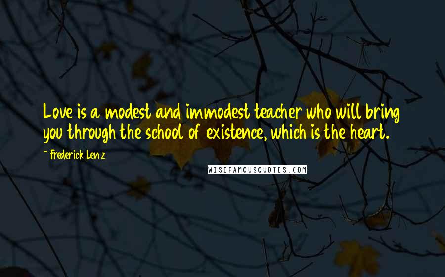 Frederick Lenz Quotes: Love is a modest and immodest teacher who will bring you through the school of existence, which is the heart.