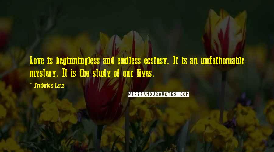 Frederick Lenz Quotes: Love is beginningless and endless ecstasy. It is an unfathomable mystery. It is the study of our lives.