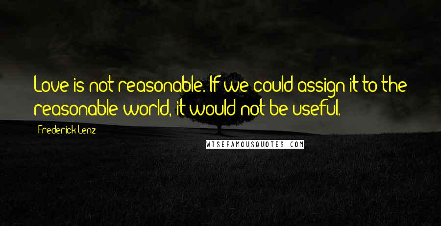 Frederick Lenz Quotes: Love is not reasonable. If we could assign it to the reasonable world, it would not be useful.