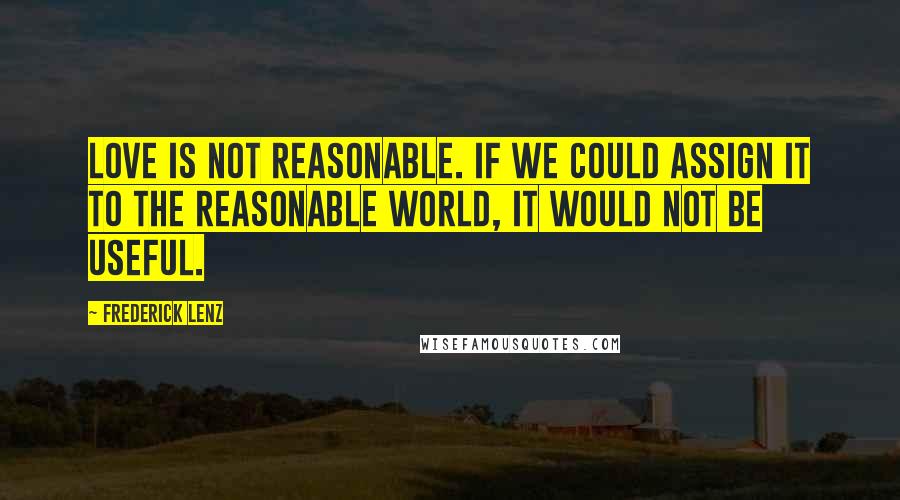 Frederick Lenz Quotes: Love is not reasonable. If we could assign it to the reasonable world, it would not be useful.