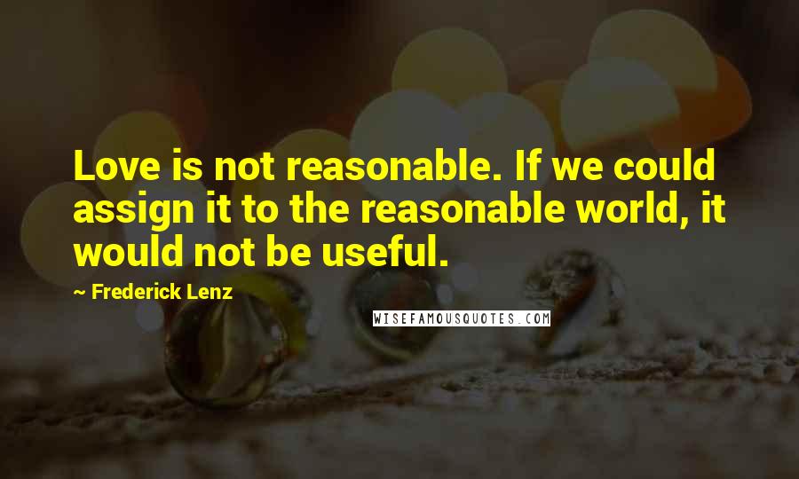 Frederick Lenz Quotes: Love is not reasonable. If we could assign it to the reasonable world, it would not be useful.