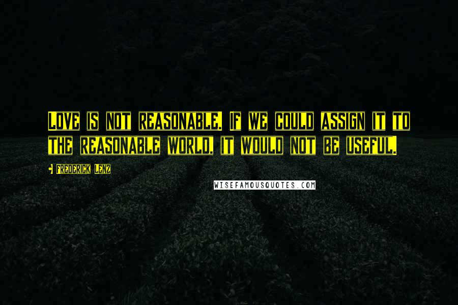 Frederick Lenz Quotes: Love is not reasonable. If we could assign it to the reasonable world, it would not be useful.