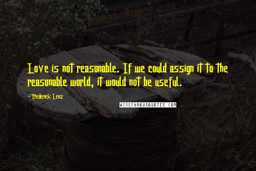 Frederick Lenz Quotes: Love is not reasonable. If we could assign it to the reasonable world, it would not be useful.
