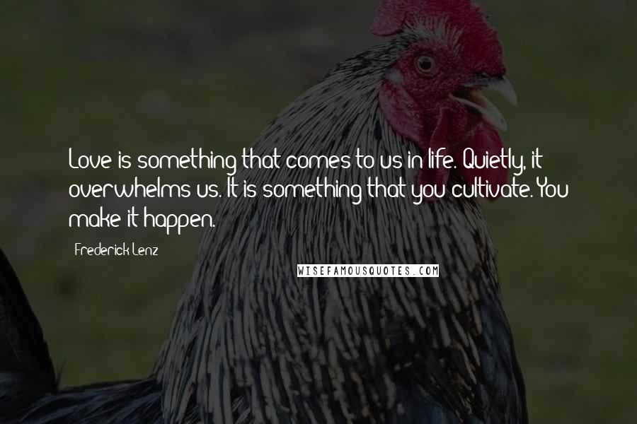 Frederick Lenz Quotes: Love is something that comes to us in life. Quietly, it overwhelms us. It is something that you cultivate. You make it happen.