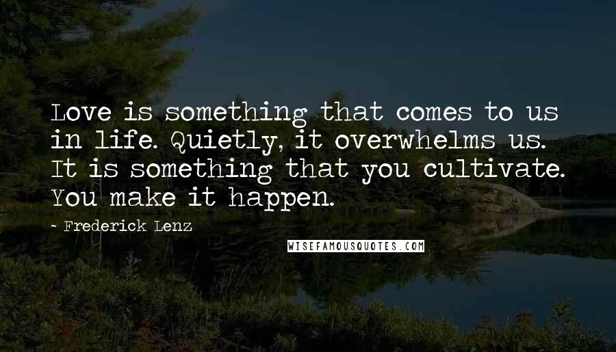 Frederick Lenz Quotes: Love is something that comes to us in life. Quietly, it overwhelms us. It is something that you cultivate. You make it happen.