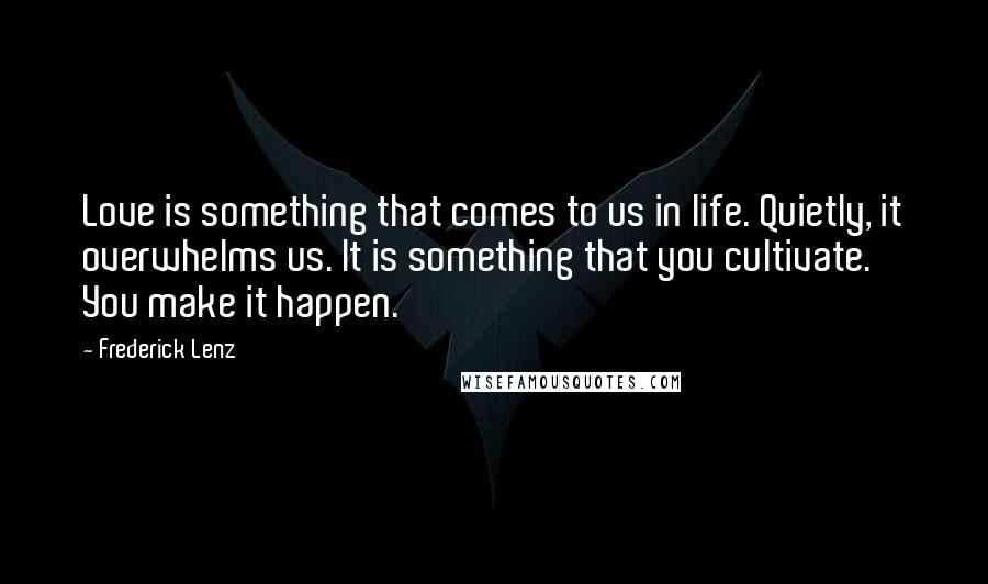 Frederick Lenz Quotes: Love is something that comes to us in life. Quietly, it overwhelms us. It is something that you cultivate. You make it happen.