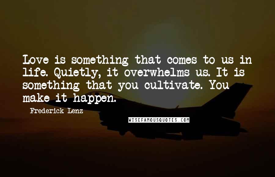 Frederick Lenz Quotes: Love is something that comes to us in life. Quietly, it overwhelms us. It is something that you cultivate. You make it happen.