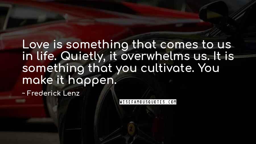 Frederick Lenz Quotes: Love is something that comes to us in life. Quietly, it overwhelms us. It is something that you cultivate. You make it happen.