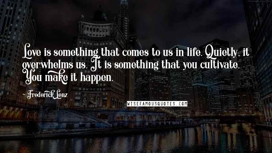 Frederick Lenz Quotes: Love is something that comes to us in life. Quietly, it overwhelms us. It is something that you cultivate. You make it happen.
