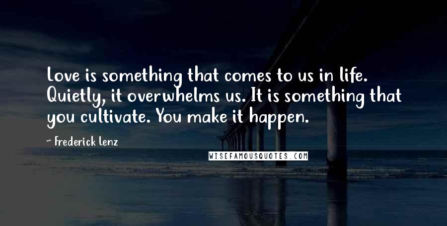 Frederick Lenz Quotes: Love is something that comes to us in life. Quietly, it overwhelms us. It is something that you cultivate. You make it happen.