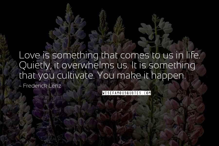 Frederick Lenz Quotes: Love is something that comes to us in life. Quietly, it overwhelms us. It is something that you cultivate. You make it happen.